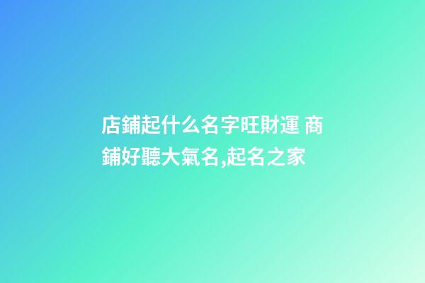 店鋪起什么名字旺財運 商鋪好聽大氣名,起名之家